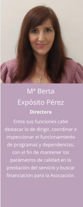 Mª Berta Expósito Pérez Directora Entre sus funciones cabe destacar la de dirigir, coordinar e inspeccionar el funcionamiento de programas y dependencias, con el fin de mantener los parámetros de calidad en la prestación del servicio y buscar financiación para la Asociación.