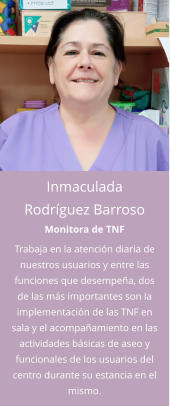 Inmaculada Rodríguez Barroso Monitora de TNF Trabaja en la atención diaria de nuestros usuarios y entre las funciones que desempeña, dos de las más importantes son la implementación de las TNF en sala y el acompañamiento en las actividades básicas de aseo y funcionales de los usuarios del centro durante su estancia en el mismo.