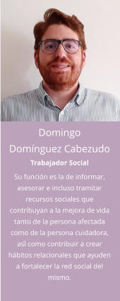 Domingo Domínguez Cabezudo Trabajador Social Su función es la de informar, asesorar e incluso tramitar recursos sociales que contribuyan a la mejora de vida tanto de la persona afectada como de la persona cuidadora, así́ como contribuir a crear hábitos relacionales que ayuden a fortalecer la red social del mismo.