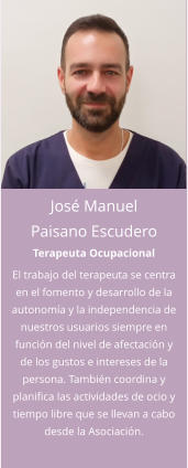 José Manuel Paisano Escudero Terapeuta Ocupacional El trabajo del terapeuta se centra en el fomento y desarrollo de la autonomía y la independencia de nuestros usuarios siempre en función del nivel de afectación y de los gustos e intereses de la persona. También coordina y planifica las actividades de ocio y tiempo libre que se llevan a cabo desde la Asociación.