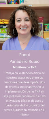 Paqui Panadero Rubio Monitora de TNF Trabaja en la atención diaria de nuestros usuarios y entre las funciones que desempeña, dos de las más importantes son la implementación de las TNF en sala y el acompañamiento en las actividades básicas de aseo y funcionales de los usuarios del centro durante su estancia en el mismo.