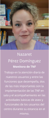 Nazaret Pérez Domínguez Monitora de TNF Trabaja en la atención diaria de nuestros usuarios y entre las funciones que desempeña, dos de las más importantes son la implementación de las TNF en sala y el acompañamiento en las actividades básicas de aseo y funcionales de los usuarios del centro durante su estancia en el mismo.