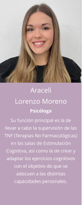 Araceli  Lorenzo Moreno Psicóloga Su función principal es la de llevar a cabo la supervisión de las TNF (Terapias No Farmacológicas) en las salas de Estimulación Cognitiva, así como la de crear y adaptar los ejercicios cognitivos con el objetivo de que se adecuen a las distintas capacidades personales.