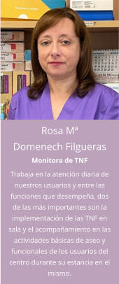 Rosa Mª Domenech Filgueras Monitora de TNF Trabaja en la atención diaria de nuestros usuarios y entre las funciones que desempeña, dos de las más importantes son la implementación de las TNF en sala y el acompañamiento en las actividades básicas de aseo y funcionales de los usuarios del centro durante su estancia en el mismo.