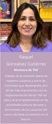 Raquel Gonzalvez Gutiérrez Monitora de TNF Trabaja en la atención diaria de nuestros usuarios y entre las funciones que desempeña, dos de las más importantes son la implementación de las TNF en sala y el acompañamiento en las actividades básicas de aseo y funcionales de los usuarios del centro durante su estancia en el mismo.