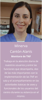 Minerva Cantón Alanís Monitora de TNF Trabaja en la atención diaria de nuestros usuarios y entre las funciones que desempeña, dos de las más importantes son la implementación de las TNF en sala y el acompañamiento en las actividades básicas de aseo y funcionales de los usuarios del centro durante su estancia en el mismo.